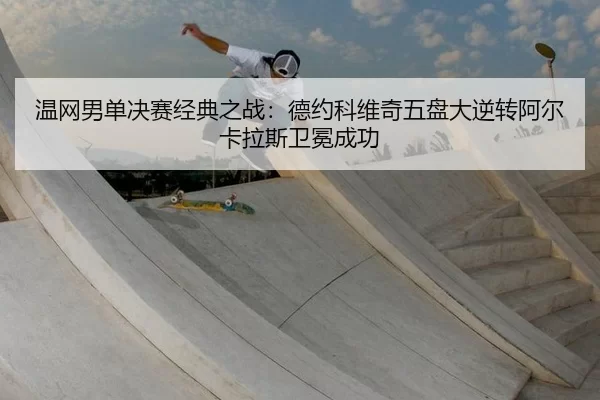 温网男单决赛经典之战：德约科维奇五盘大逆转阿尔卡拉斯卫冕成功