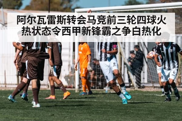 阿尔瓦雷斯转会马竞前三轮四球火热状态令西甲新锋霸之争白热化