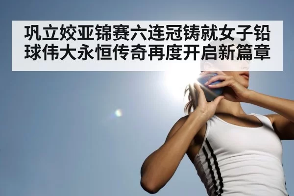 巩立姣亚锦赛六连冠铸就女子铅球伟大永恒传奇再度开启新篇章
