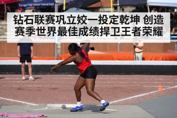 钻石联赛巩立姣一投定乾坤 创造赛季世界最佳成绩捍卫王者荣耀