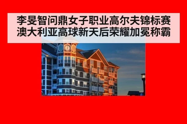 李旻智问鼎女子职业高尔夫锦标赛澳大利亚高球新天后荣耀加冕称霸