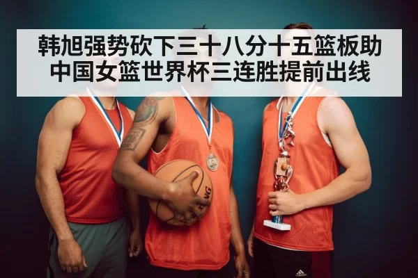 韩旭强势砍下三十八分十五篮板助中国女篮世界杯三连胜提前出线